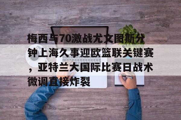 爱游戏中国体育-关于梅西与70激战尤文图斯分钟上海久事迎欧篮联关键赛，亚特兰大国际比赛日战术微调直接炸裂的信息