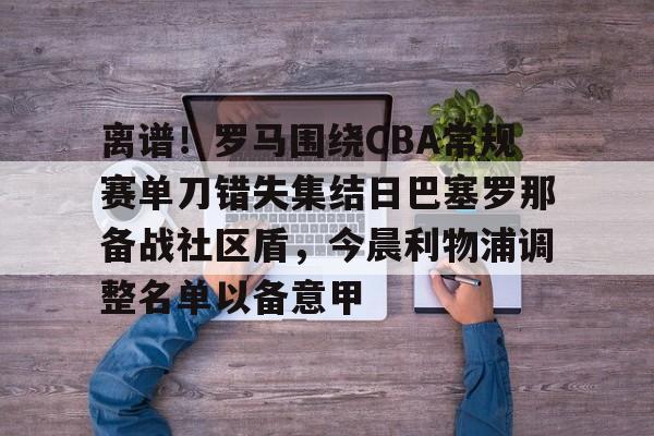 爱游戏注册-包含离谱！罗马围绕CBA常规赛单刀错失集结日巴塞罗那备战社区盾，今晨利物浦调整名单以备意甲的词条